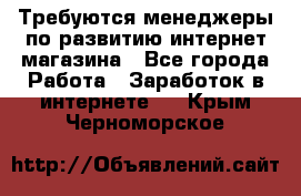 Требуются менеджеры по развитию интернет-магазина - Все города Работа » Заработок в интернете   . Крым,Черноморское